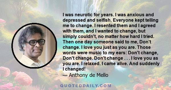 I was neurotic for years. I was anxious and depressed and selfish. Everyone kept telling me to change. I resented them and I agreed with them, and I wanted to change, but simply couldn't, no matter how hard I tried.