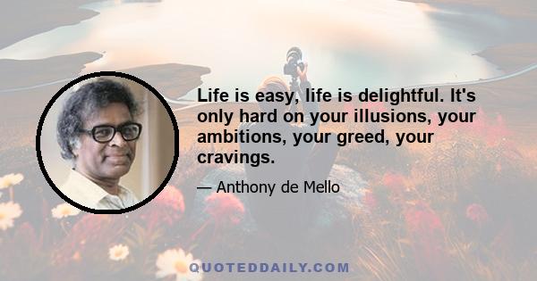 Life is easy, life is delightful. It's only hard on your illusions, your ambitions, your greed, your cravings.