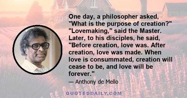 One day, a philosopher asked, What is the purpose of creation? Lovemaking, said the Master. Later, to his disciples, he said, Before creation, love was. After creation, love was made. When love is consummated, creation