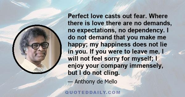 Perfect love casts out fear. Where there is love there are no demands, no expectations, no dependency. I do not demand that you make me happy; my happiness does not lie in you. If you were to leave me, I will not feel