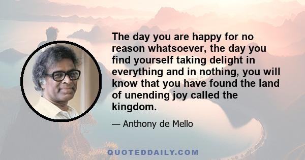 The day you are happy for no reason whatsoever, the day you find yourself taking delight in everything and in nothing, you will know that you have found the land of unending joy called the kingdom.