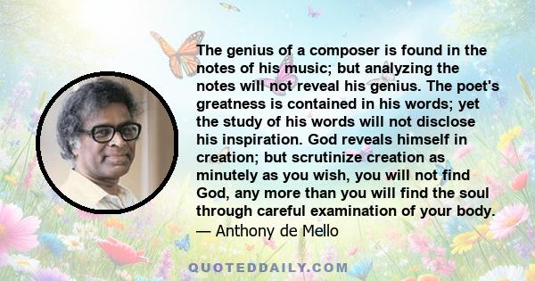 The genius of a composer is found in the notes of his music; but analyzing the notes will not reveal his genius. The poet's greatness is contained in his words; yet the study of his words will not disclose his