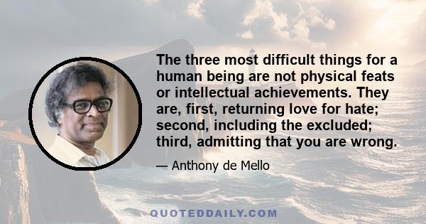 The three most difficult things for a human being are not physical feats or intellectual achievements. They are, first, returning love for hate; second, including the excluded; third, admitting that you are wrong.