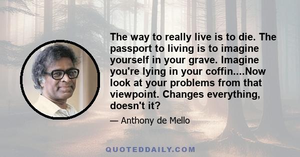 The way to really live is to die. The passport to living is to imagine yourself in your grave. Imagine you're lying in your coffin....Now look at your problems from that viewpoint. Changes everything, doesn't it?