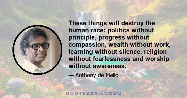 These things will destroy the human race: politics without principle, progress without compassion, wealth without work, learning without silence, religion without fearlessness and worship without awareness.