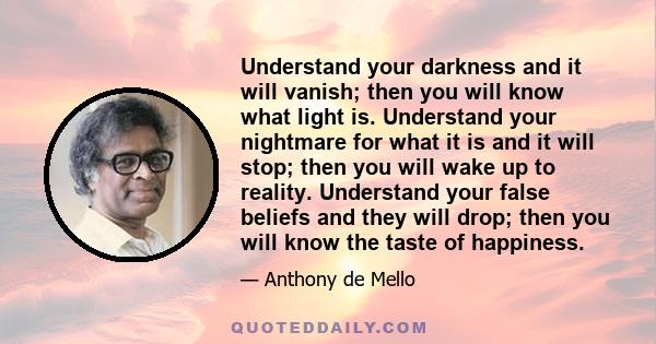 Understand your darkness and it will vanish; then you will know what light is. Understand your nightmare for what it is and it will stop; then you will wake up to reality. Understand your false beliefs and they will