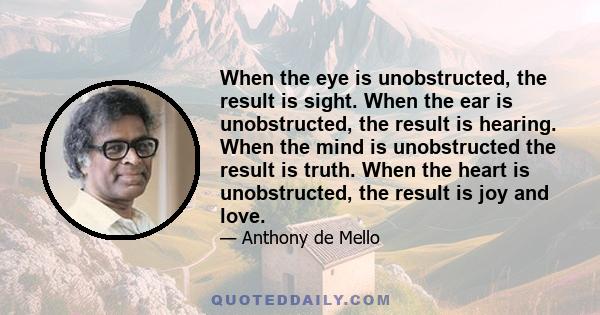 When the eye is unobstructed, the result is sight. When the ear is unobstructed, the result is hearing. When the mind is unobstructed the result is truth. When the heart is unobstructed, the result is joy and love.