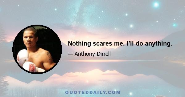 Nothing scares me. I'll do anything.