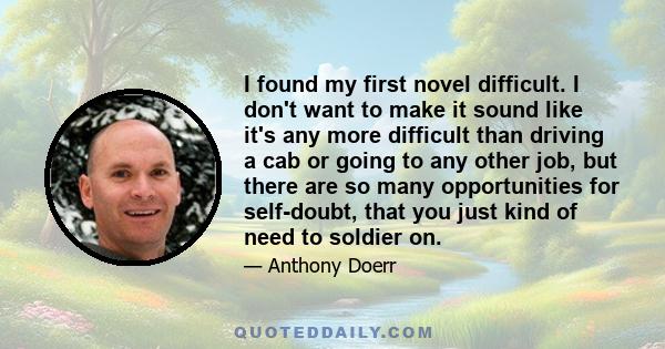 I found my first novel difficult. I don't want to make it sound like it's any more difficult than driving a cab or going to any other job, but there are so many opportunities for self-doubt, that you just kind of need