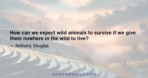 How can we expect wild animals to survive if we give them nowhere in the wild to live?