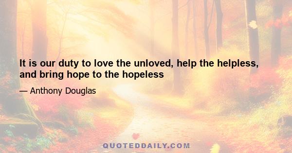 It is our duty to love the unloved, help the helpless, and bring hope to the hopeless