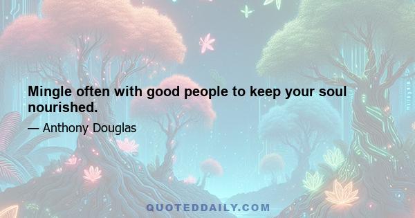 Mingle often with good people to keep your soul nourished.