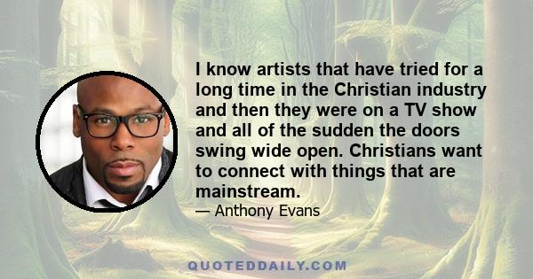 I know artists that have tried for a long time in the Christian industry and then they were on a TV show and all of the sudden the doors swing wide open. Christians want to connect with things that are mainstream.