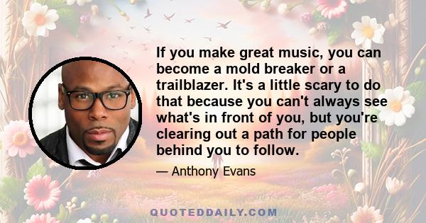 If you make great music, you can become a mold breaker or a trailblazer. It's a little scary to do that because you can't always see what's in front of you, but you're clearing out a path for people behind you to follow.