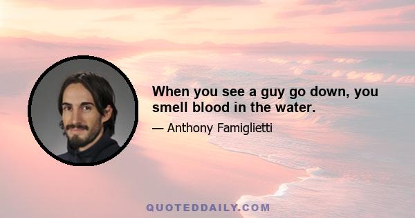 When you see a guy go down, you smell blood in the water.
