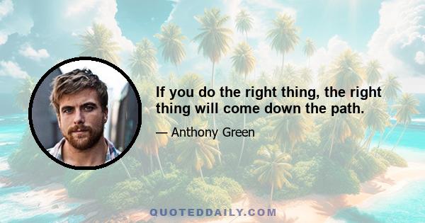 If you do the right thing, the right thing will come down the path.