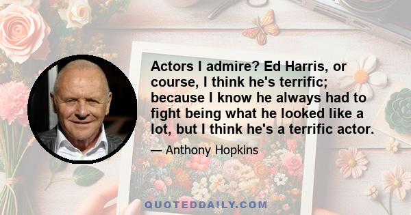 Actors I admire? Ed Harris, or course, I think he's terrific; because I know he always had to fight being what he looked like a lot, but I think he's a terrific actor.
