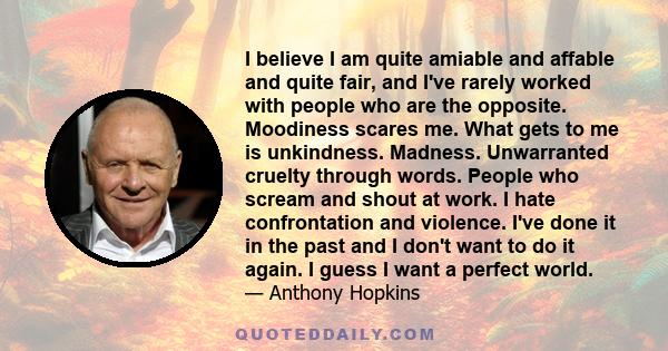 I believe I am quite amiable and affable and quite fair, and I've rarely worked with people who are the opposite. Moodiness scares me. What gets to me is unkindness. Madness. Unwarranted cruelty through words. People