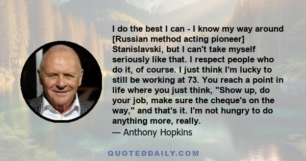 I do the best I can - I know my way around [Russian method acting pioneer] Stanislavski, but I can't take myself seriously like that. I respect people who do it, of course. I just think I'm lucky to still be working at