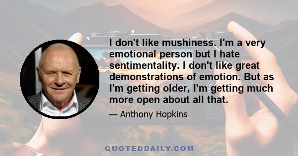 I don't like mushiness. I'm a very emotional person but I hate sentimentality. I don't like great demonstrations of emotion. But as I'm getting older, I'm getting much more open about all that.