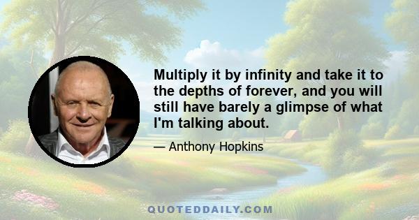 Multiply it by infinity and take it to the depths of forever, and you will still have barely a glimpse of what I'm talking about.