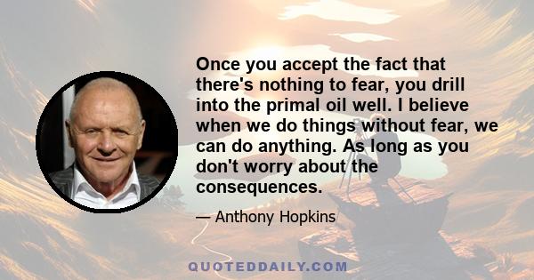 Once you accept the fact that there's nothing to fear, you drill into the primal oil well. I believe when we do things without fear, we can do anything. As long as you don't worry about the consequences.