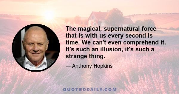 The magical, supernatural force that is with us every second is time. We can't even comprehend it. It's such an illusion, it's such a strange thing.