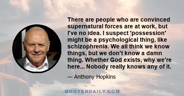 There are people who are convinced supernatural forces are at work, but I've no idea. I suspect 'possession' might be a psychological thing, like schizophrenia. We all think we know things, but we don't know a damn