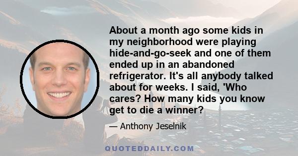 About a month ago some kids in my neighborhood were playing hide-and-go-seek and one of them ended up in an abandoned refrigerator. It's all anybody talked about for weeks. I said, 'Who cares? How many kids you know get 