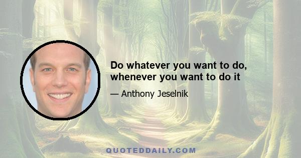 Do whatever you want to do, whenever you want to do it