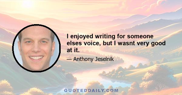 I enjoyed writing for someone elses voice, but I wasnt very good at it.