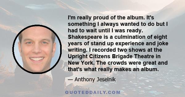 I'm really proud of the album. It's something I always wanted to do but I had to wait until I was ready. Shakespeare is a culmination of eight years of stand up experience and joke writing. I recorded two shows at the