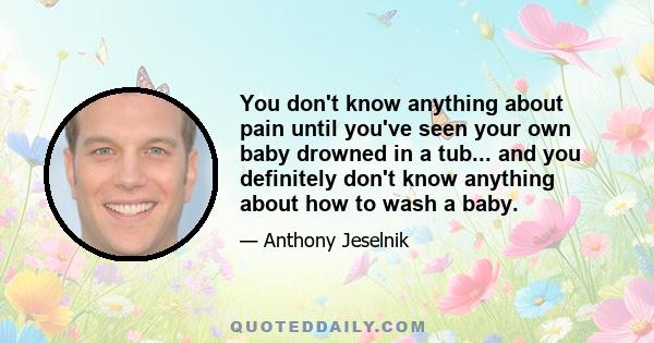 You don't know anything about pain until you've seen your own baby drowned in a tub... and you definitely don't know anything about how to wash a baby.