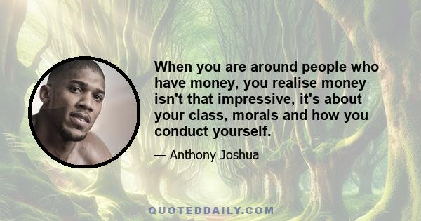 When you are around people who have money, you realise money isn't that impressive, it's about your class, morals and how you conduct yourself.