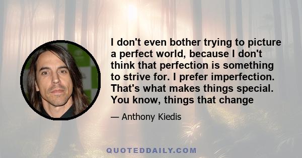 I don't even bother trying to picture a perfect world, because I don't think that perfection is something to strive for. I prefer imperfection. That's what makes things special. You know, things that change