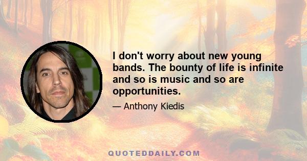 I don't worry about new young bands. The bounty of life is infinite and so is music and so are opportunities.