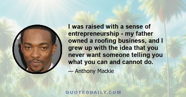 I was raised with a sense of entrepreneurship - my father owned a roofing business, and I grew up with the idea that you never want someone telling you what you can and cannot do.