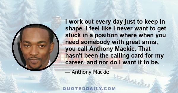 I work out every day just to keep in shape. I feel like I never want to get stuck in a position where when you need somebody with great arms, you call Anthony Mackie. That hasn't been the calling card for my career, and 