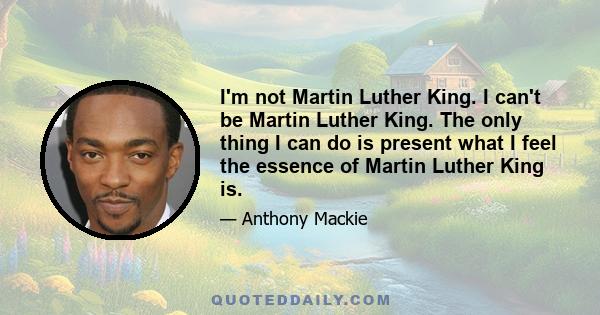 I'm not Martin Luther King. I can't be Martin Luther King. The only thing I can do is present what I feel the essence of Martin Luther King is.