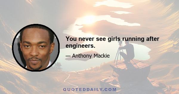 You never see girls running after engineers.