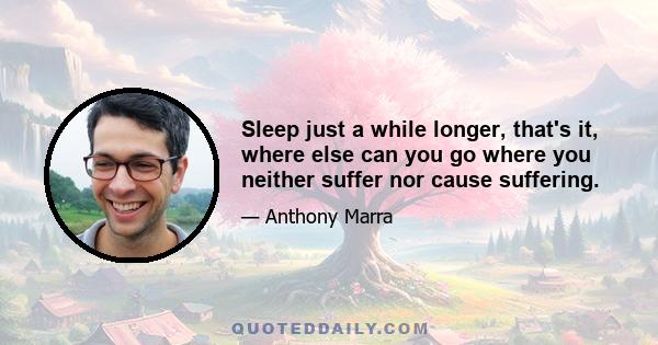 Sleep just a while longer, that's it, where else can you go where you neither suffer nor cause suffering.