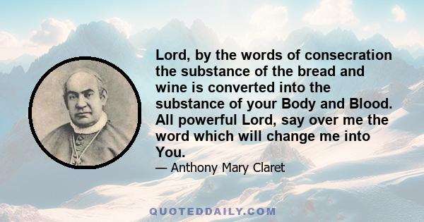 Lord, by the words of consecration the substance of the bread and wine is converted into the substance of your Body and Blood. All powerful Lord, say over me the word which will change me into You.