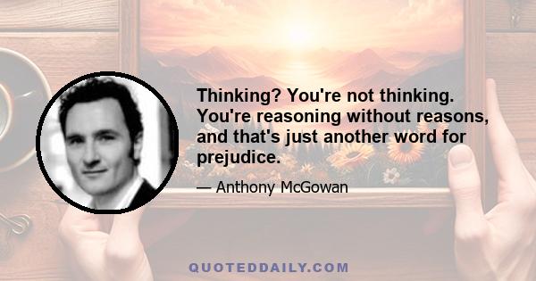 Thinking? You're not thinking. You're reasoning without reasons, and that's just another word for prejudice.