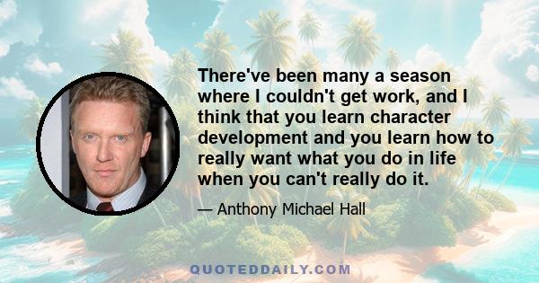 There've been many a season where I couldn't get work, and I think that you learn character development and you learn how to really want what you do in life when you can't really do it.