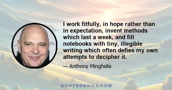 I work fitfully, in hope rather than in expectation, invent methods which last a week, and fill notebooks with tiny, illegible writing which often defies my own attempts to decipher it.