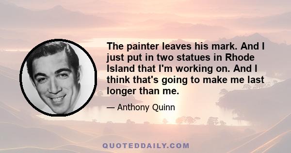 The painter leaves his mark. And I just put in two statues in Rhode Island that I'm working on. And I think that's going to make me last longer than me.