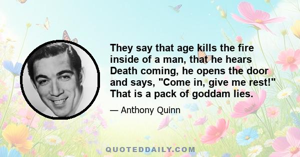 They say that age kills the fire inside of a man, that he hears Death coming, he opens the door and says, Come in, give me rest! That is a pack of goddam lies.