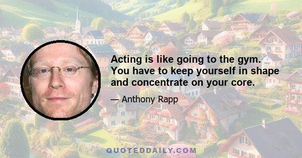 Acting is like going to the gym. You have to keep yourself in shape and concentrate on your core.