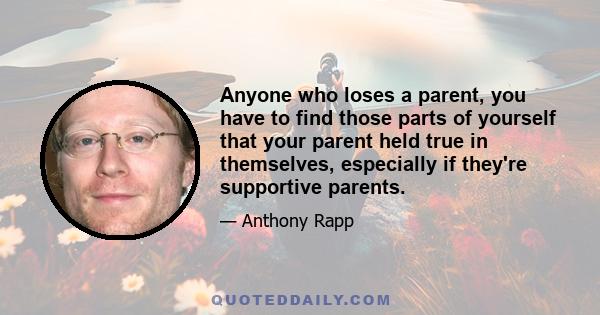 Anyone who loses a parent, you have to find those parts of yourself that your parent held true in themselves, especially if they're supportive parents.