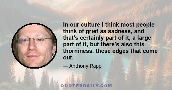 In our culture I think most people think of grief as sadness, and that's certainly part of it, a large part of it, but there's also this thorniness, these edges that come out.